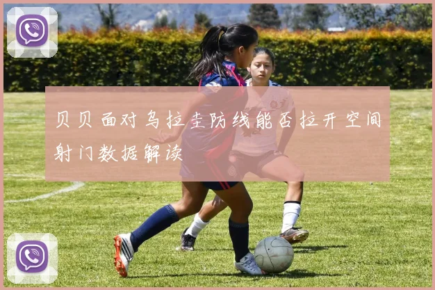 贝贝面对乌拉圭防线能否拉开空间射门数据解读