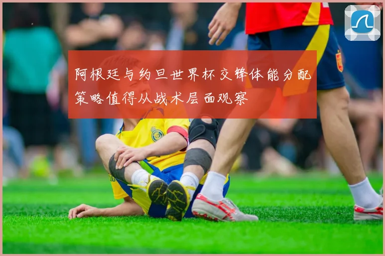 阿根廷与约旦世界杯交锋体能分配策略值得从战术层面观察