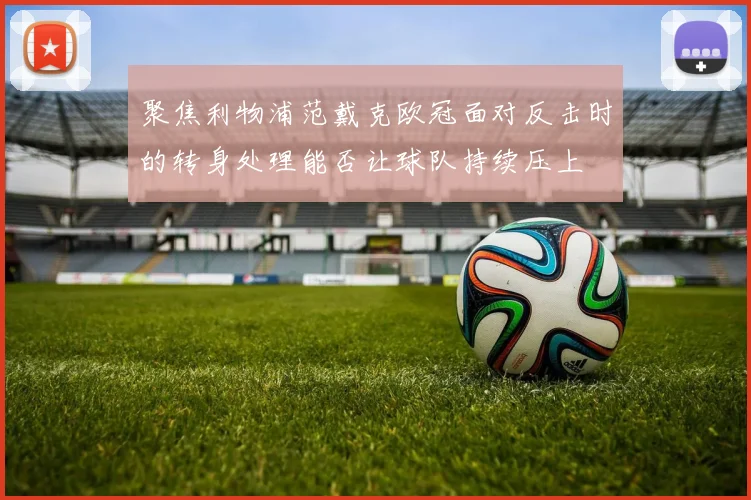 聚焦利物浦范戴克欧冠面对反击时的转身处理能否让球队持续压上