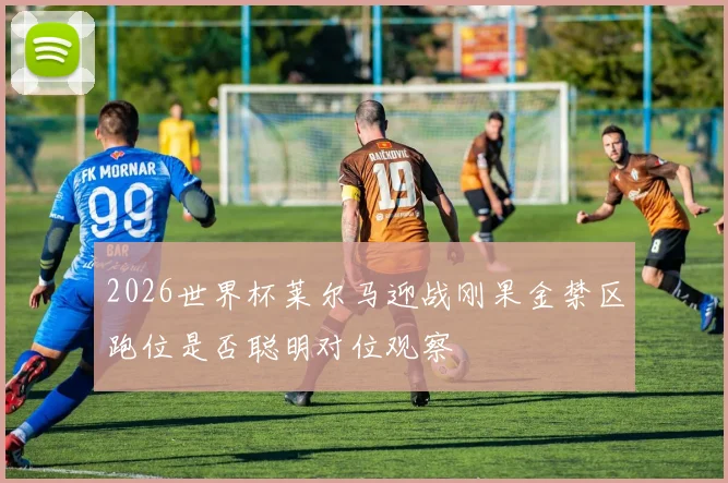 2026世界杯莱尔马迎战刚果金禁区跑位是否聪明对位观察