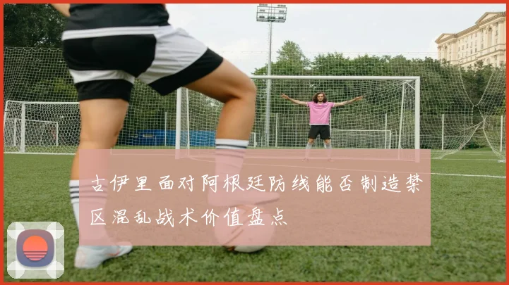 古伊里面对阿根廷防线能否制造禁区混乱战术价值盘点