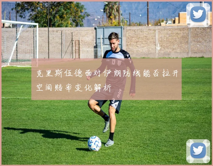 克里斯伍德面对伊朗防线能否拉开空间赔率变化解析