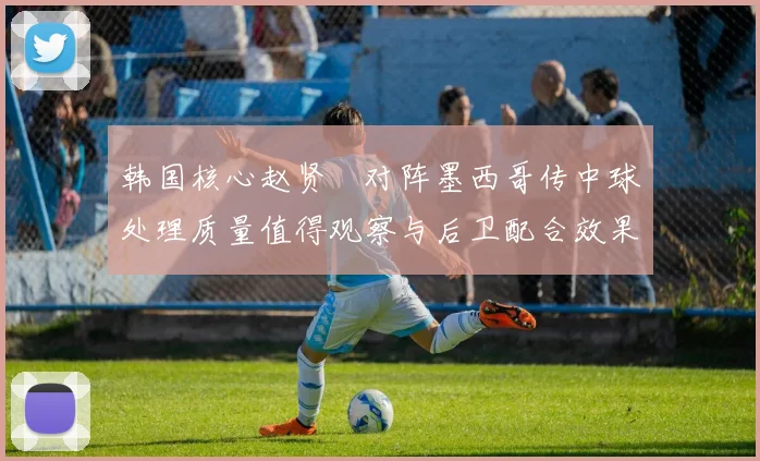 韩国核心赵贤祐对阵墨西哥传中球处理质量值得观察与后卫配合效果