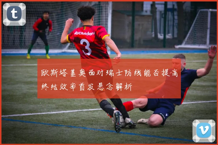 欧斯塔基奥面对瑞士防线能否提高终结效率首发悬念解析
