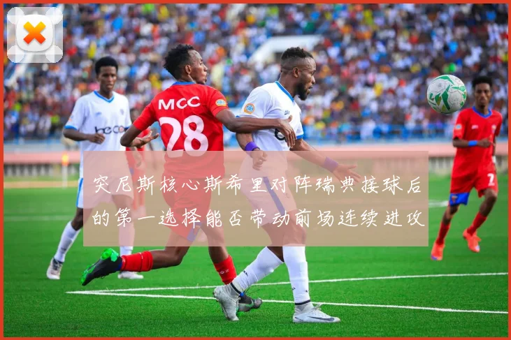 突尼斯核心斯希里对阵瑞典接球后的第一选择能否带动前场连续进攻
