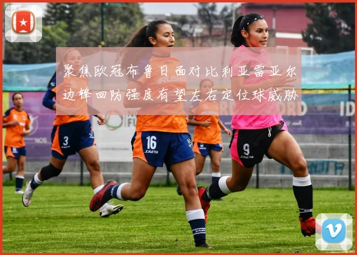 聚焦欧冠布鲁日面对比利亚雷亚尔边锋回防强度有望左右定位球威胁