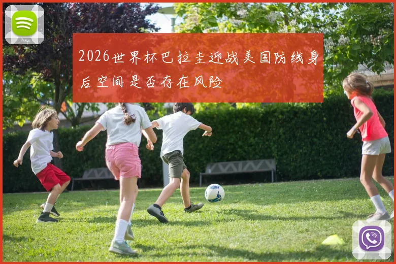 2026世界杯巴拉圭迎战美国防线身后空间是否存在风险