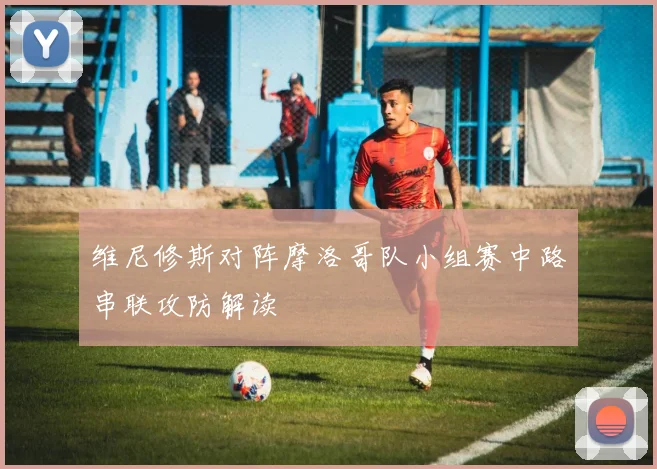 维尼修斯对阵摩洛哥队小组赛中路串联攻防解读