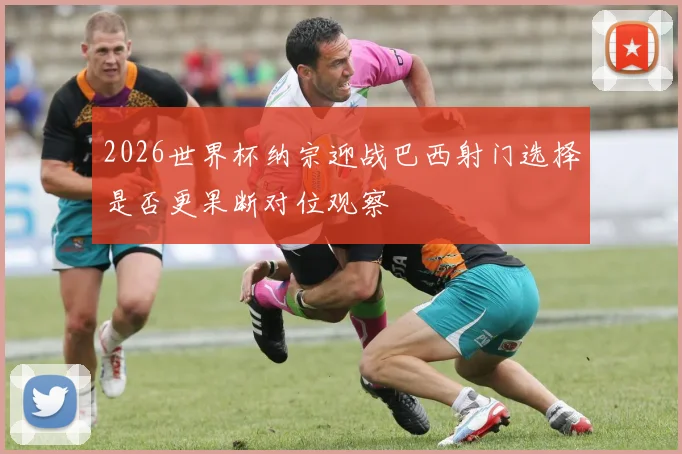 2026世界杯纳宗迎战巴西射门选择是否更果断对位观察