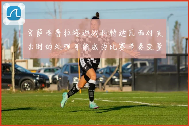 贡萨洛普拉塔迎战科特迪瓦面对夹击时的处理可能成为比赛节奏变量