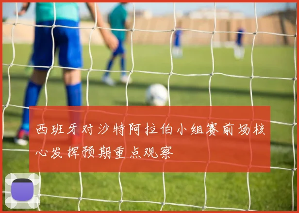 西班牙对沙特阿拉伯小组赛前场核心发挥预期重点观察
