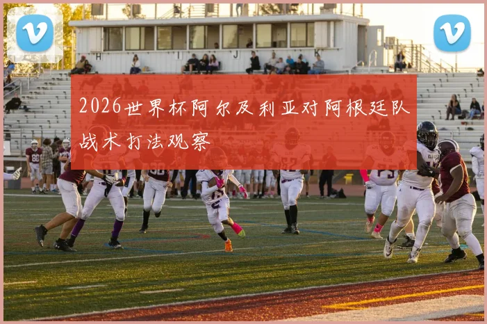 2026世界杯阿尔及利亚对阿根廷队战术打法观察