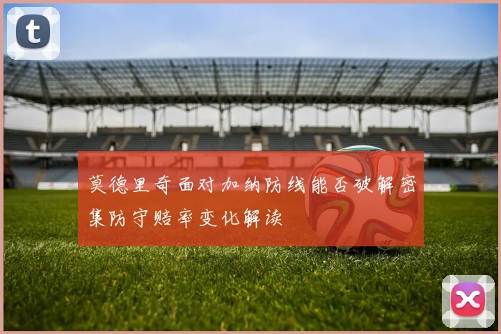 莫德里奇面对加纳防线能否破解密集防守赔率变化解读