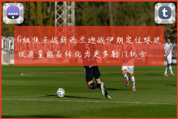 G组焦点战新西兰迎战伊朗定位球进攻质量能否转化为更多射门机会