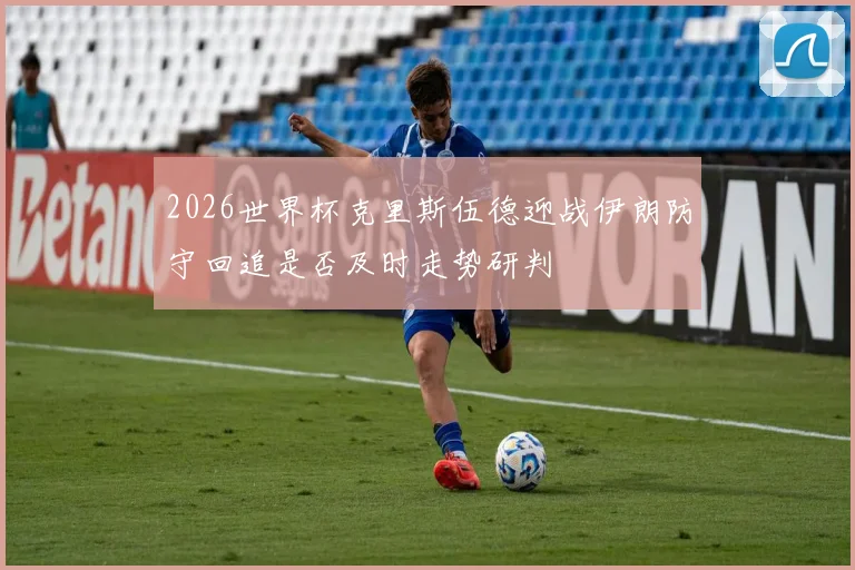 2026世界杯克里斯伍德迎战伊朗防守回追是否及时走势研判