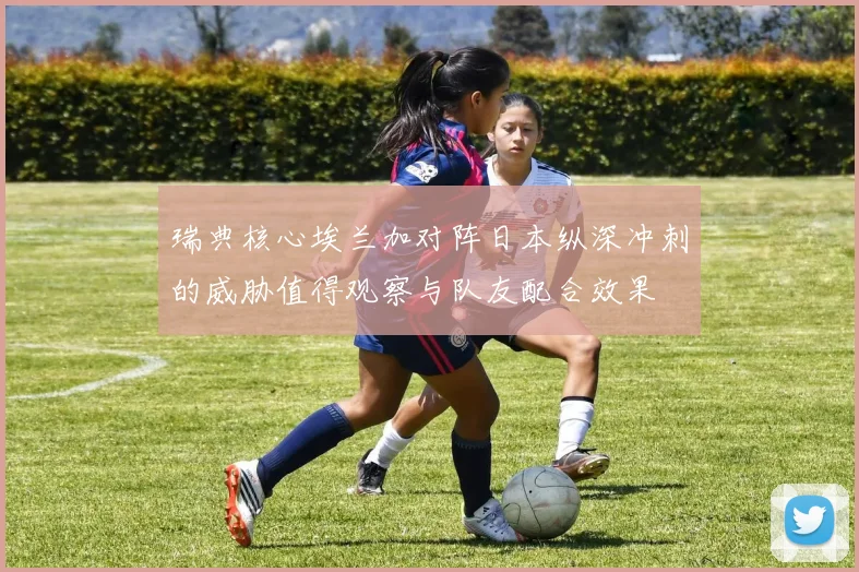 瑞典核心埃兰加对阵日本纵深冲刺的威胁值得观察与队友配合效果