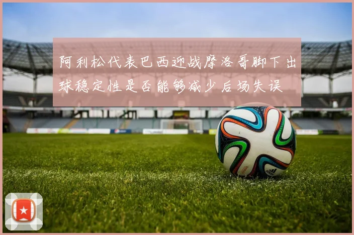 阿利松代表巴西迎战摩洛哥脚下出球稳定性是否能够减少后场失误