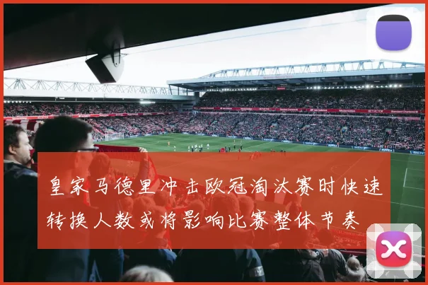 皇家马德里冲击欧冠淘汰赛时快速转换人数或将影响比赛整体节奏