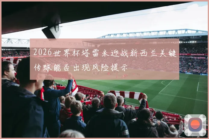 2026世界杯塔雷米迎战新西兰关键传球能否出现风险提示