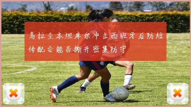 乌拉圭本坦库尔冲击西班牙后防短传配合能否撕开密集防守