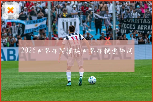 2026世界杯阿根廷世界杯搜索热词
