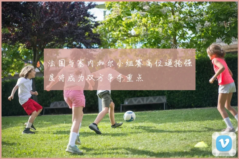 法国与塞内加尔小组赛高位逼抢强度将成为双方争夺重点