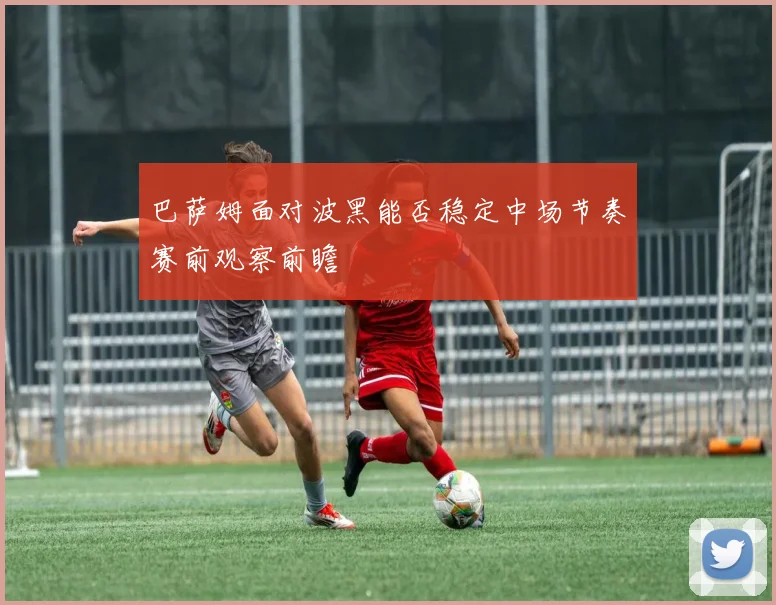 巴萨姆面对波黑能否稳定中场节奏赛前观察前瞻