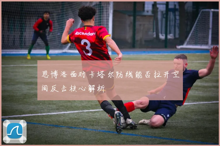 恩博洛面对卡塔尔防线能否拉开空间反击核心解析