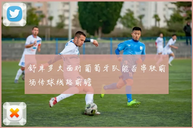 舒库罗夫面对葡萄牙队能否串联前场传球线路前瞻