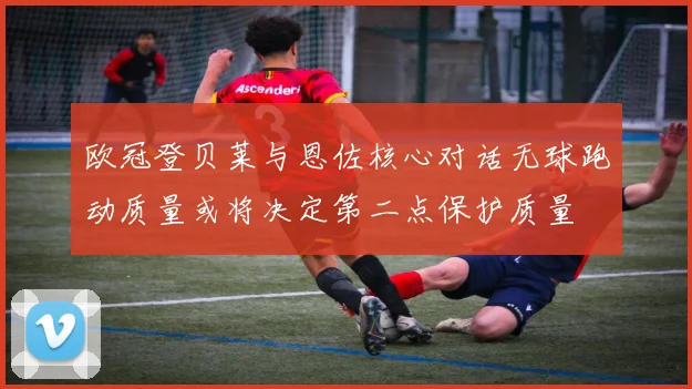 欧冠登贝莱与恩佐核心对话无球跑动质量或将决定第二点保护质量
