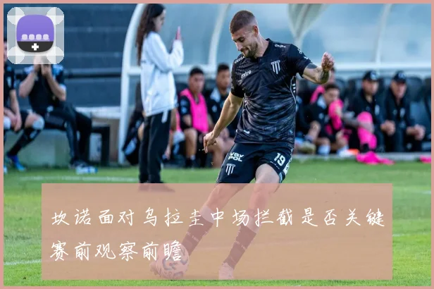 坎诺面对乌拉圭中场拦截是否关键赛前观察前瞻