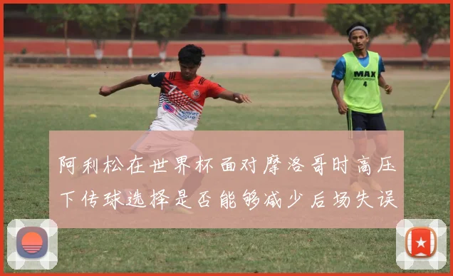 阿利松在世界杯面对摩洛哥时高压下传球选择是否能够减少后场失误