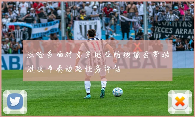法哈多面对克罗地亚防线能否带动进攻节奏边路任务评估