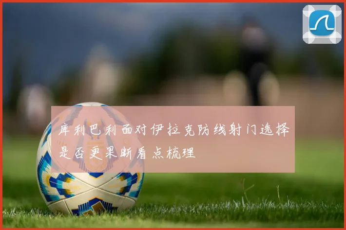 库利巴利面对伊拉克防线射门选择是否更果断看点梳理