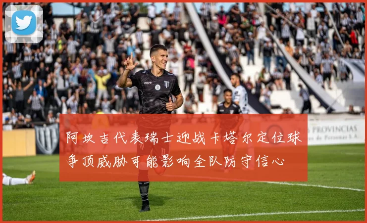 阿坎吉代表瑞士迎战卡塔尔定位球争顶威胁可能影响全队防守信心