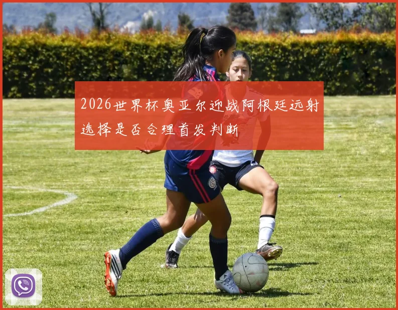 2026世界杯奥亚尔迎战阿根廷远射选择是否合理首发判断