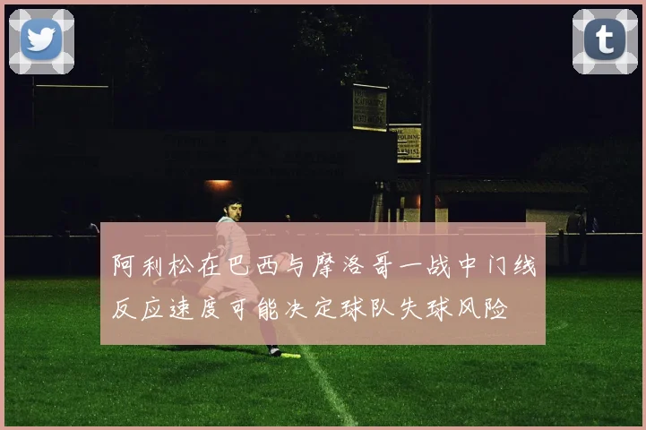 阿利松在巴西与摩洛哥一战中门线反应速度可能决定球队失球风险