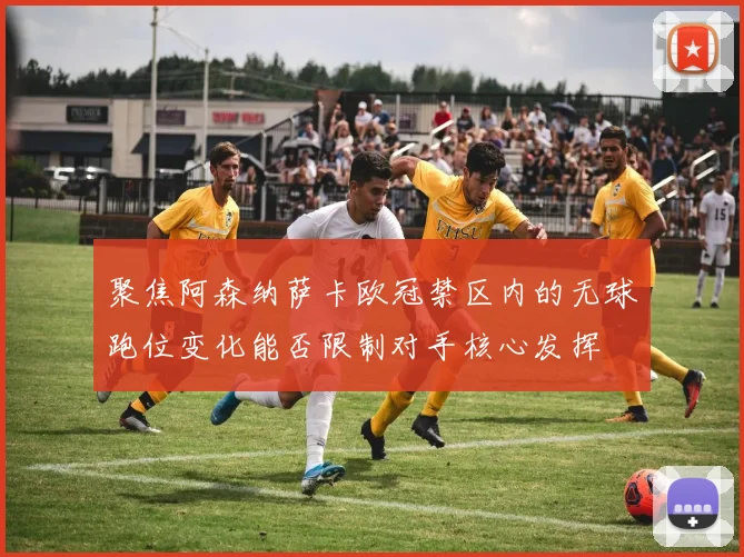 聚焦阿森纳萨卡欧冠禁区内的无球跑位变化能否限制对手核心发挥