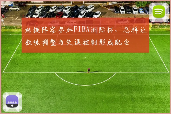 轮换阵容参加FIBA洲际杯，怎样让教练调整与失误控制形成配合
