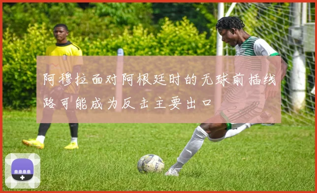 阿穆拉面对阿根廷时的无球前插线路可能成为反击主要出口