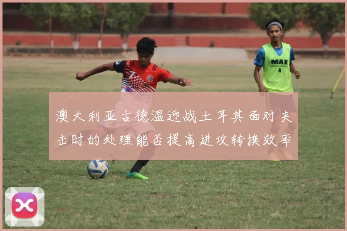 澳大利亚古德温迎战土耳其面对夹击时的处理能否提高进攻转换效率