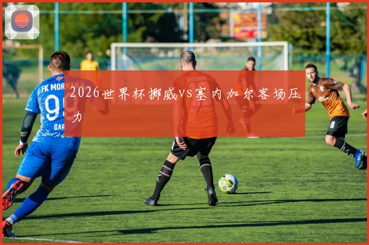 2026世界杯挪威vs塞内加尔客场压力